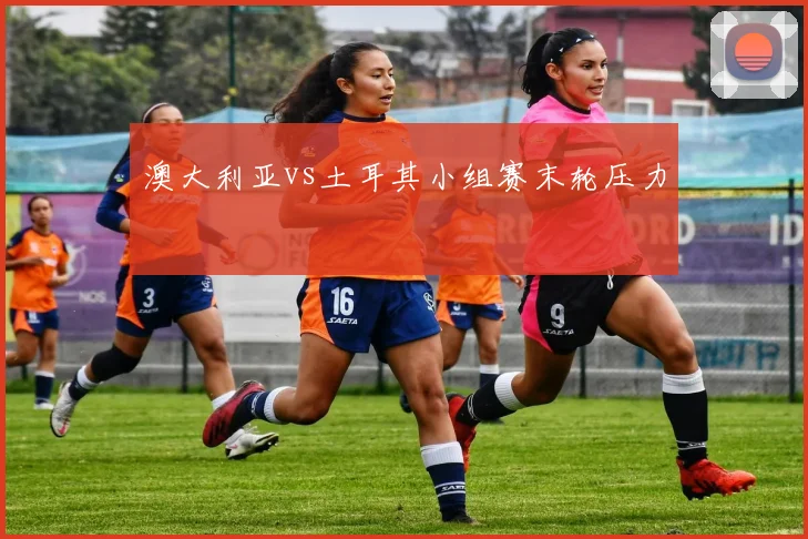 澳大利亚vs土耳其小组赛末轮压力