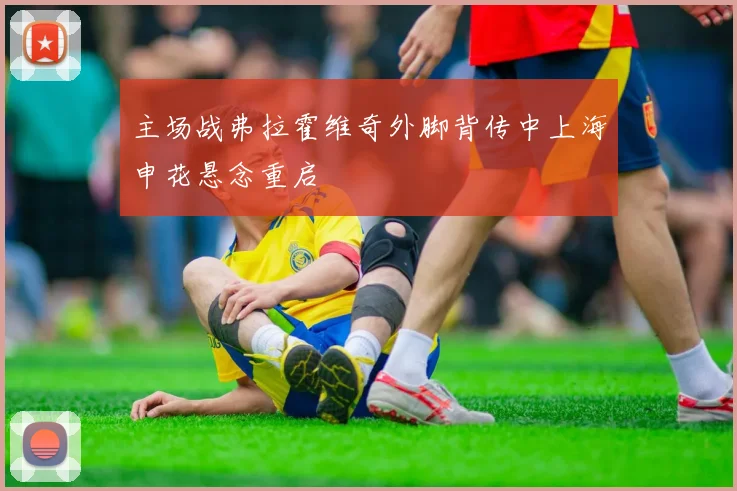 主场战弗拉霍维奇外脚背传中上海申花悬念重启