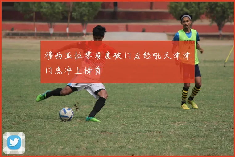 穆西亚拉零角度破门后怒吼天津津门虎冲上榜首