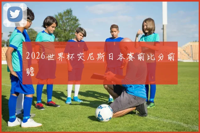 2026世界杯突尼斯日本赛前比分前瞻
