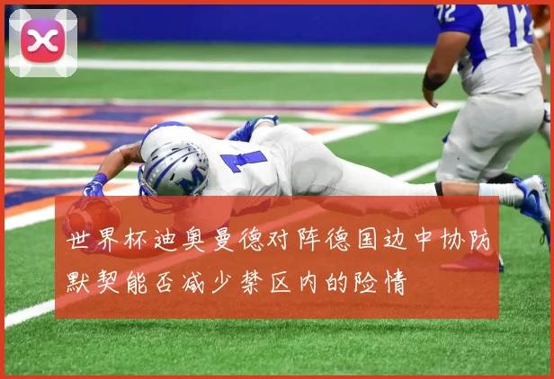 世界杯迪奥曼德对阵德国边中协防默契能否减少禁区内的险情