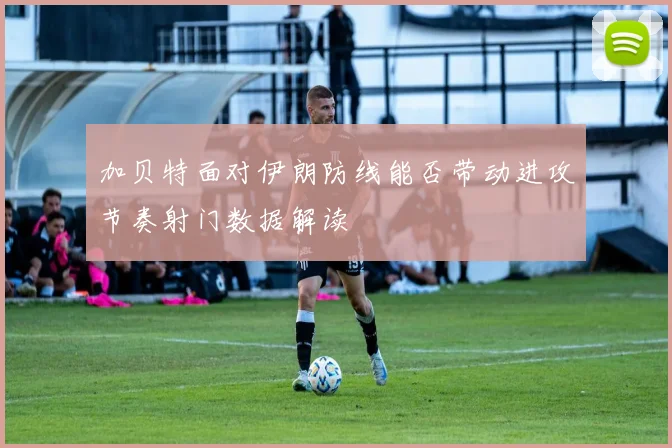加贝特面对伊朗防线能否带动进攻节奏射门数据解读