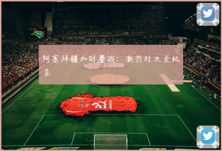 阿塞拜疆加时鏖战：激烈对决全纪录
