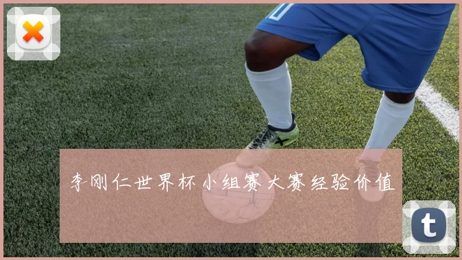 李刚仁世界杯小组赛大赛经验价值
