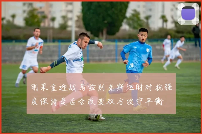 刚果金迎战乌兹别克斯坦时对抗强度保持是否会改变双方攻守平衡