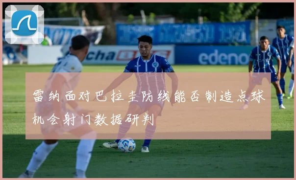 雷纳面对巴拉圭防线能否制造点球机会射门数据研判