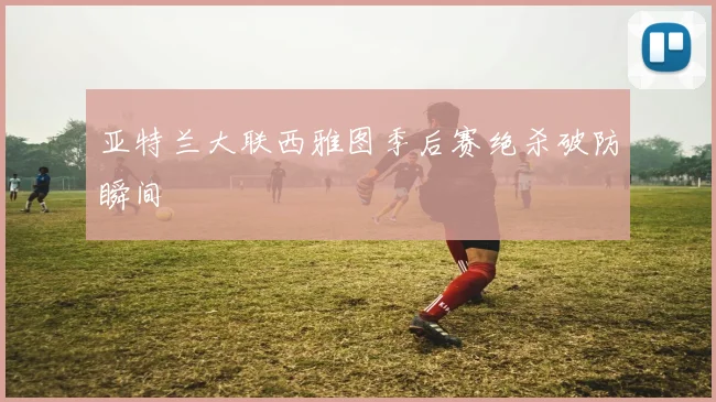 亚特兰大联西雅图季后赛绝杀破防瞬间