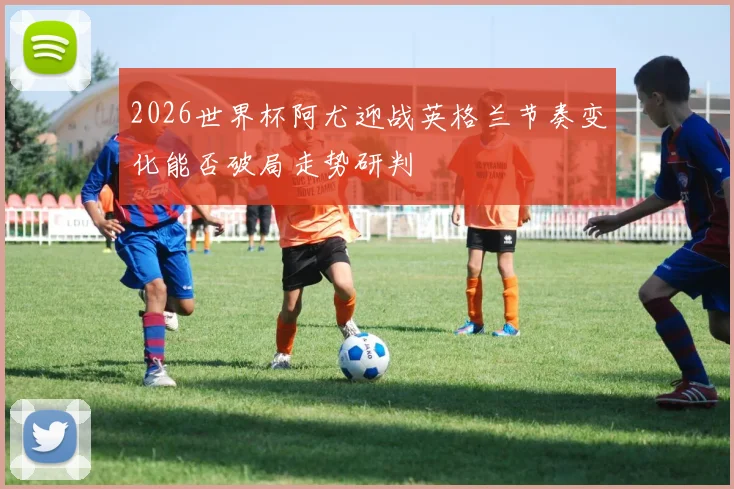 2026世界杯阿尤迎战英格兰节奏变化能否破局走势研判