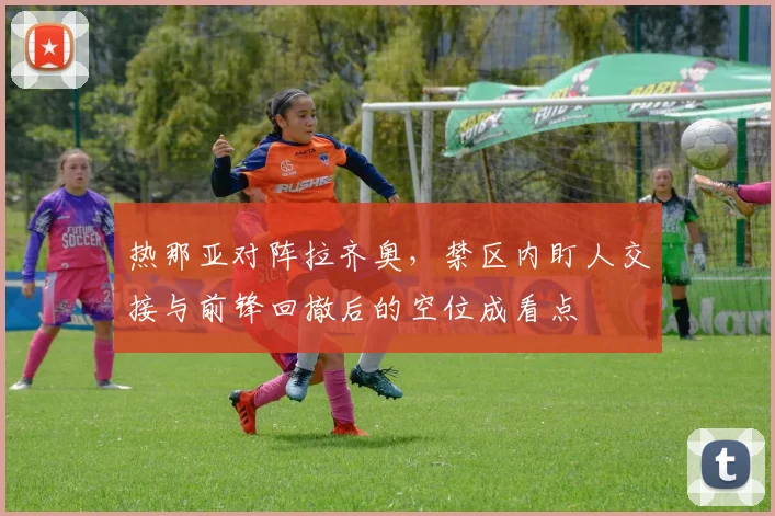 热那亚对阵拉齐奥,禁区内盯人交接与前锋回撤后的空位成看点
