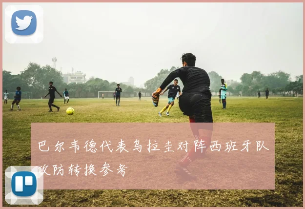 巴尔韦德代表乌拉圭对阵西班牙队攻防转换参考