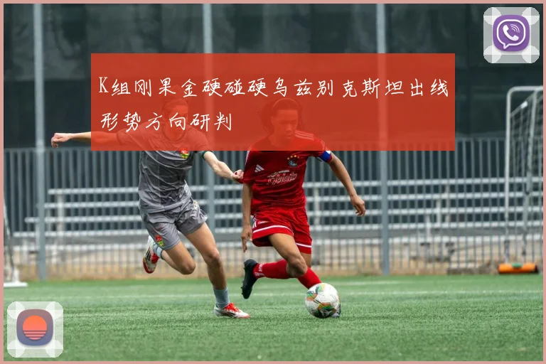 K组刚果金硬碰硬乌兹别克斯坦出线形势方向研判