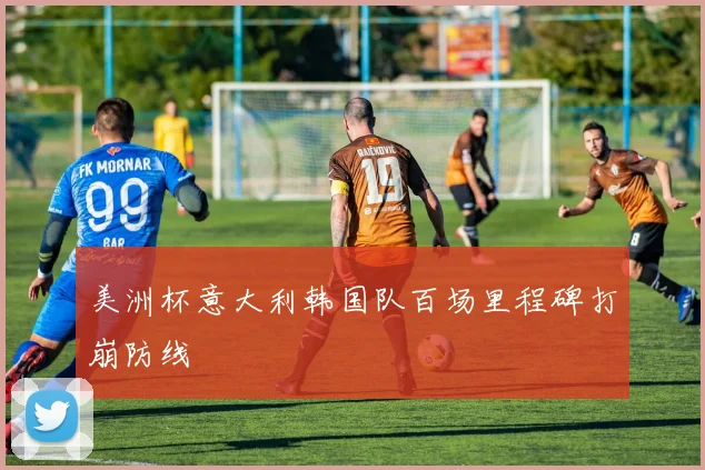 美洲杯意大利韩国队百场里程碑打崩防线