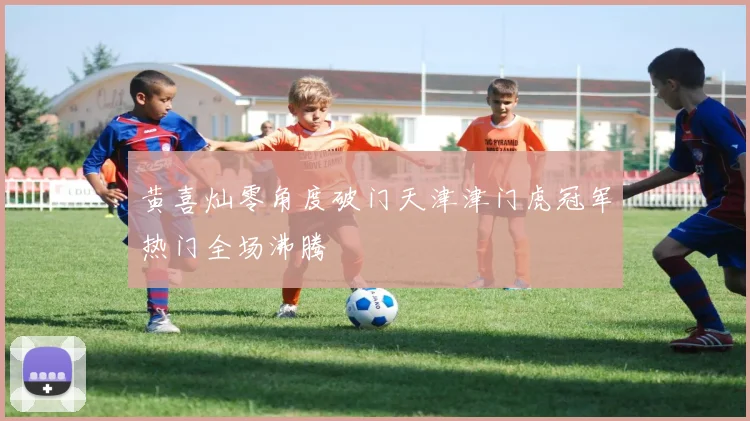黄喜灿零角度破门天津津门虎冠军热门全场沸腾