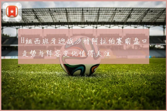 H组西班牙迎战沙特阿拉伯赛前盘口走势与阵容变化值得关注