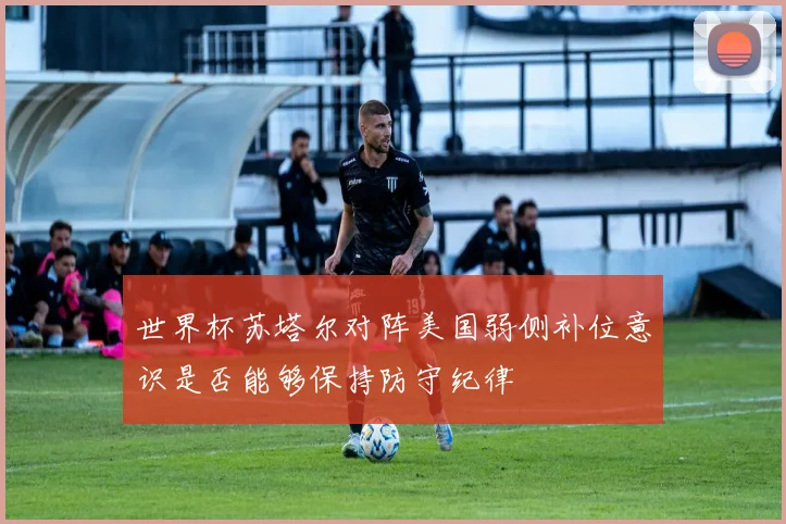 世界杯苏塔尔对阵美国弱侧补位意识是否能够保持防守纪律