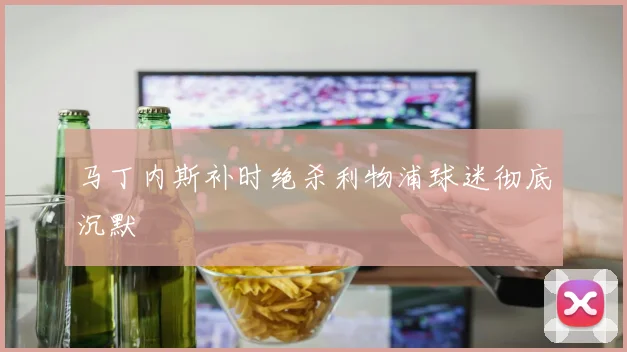 马丁内斯补时绝杀利物浦球迷彻底沉默