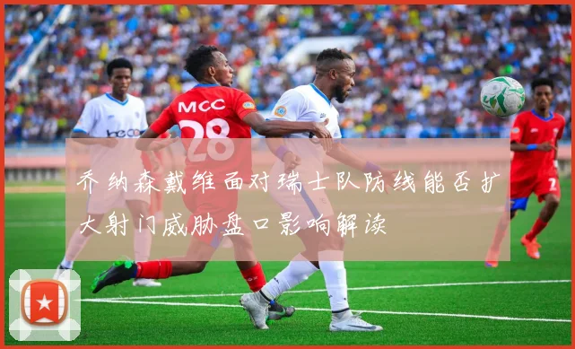 乔纳森戴维面对瑞士队防线能否扩大射门威胁盘口影响解读