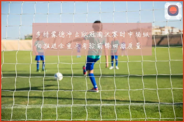 多特蒙德冲击欧冠淘汰赛时中场纵向推进会重点考验前锋回撤质量