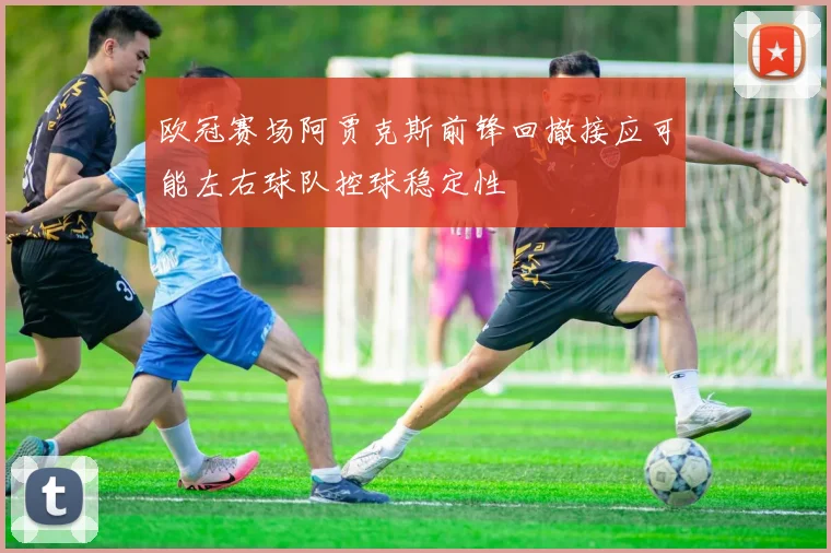 欧冠赛场阿贾克斯前锋回撤接应可能左右球队控球稳定性
