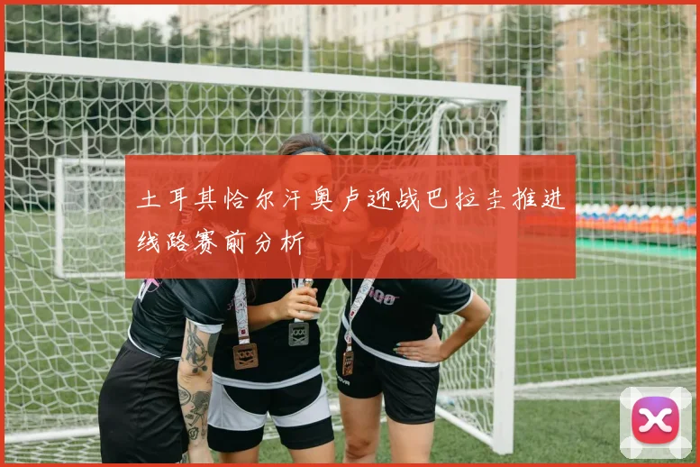 土耳其恰尔汗奥卢迎战巴拉圭推进线路赛前分析