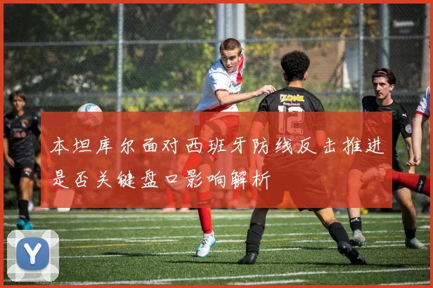 本坦库尔面对西班牙防线反击推进是否关键盘口影响解析