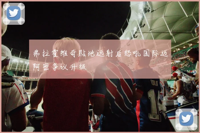 弗拉霍维奇贴地远射后怒吼国际迈阿密争议升级