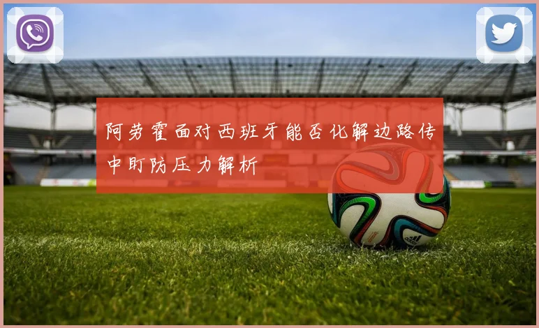 阿劳霍面对西班牙能否化解边路传中盯防压力解析
