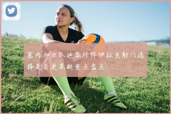 塞内加尔队迪亚对阵伊拉克射门选择是否更果断重点盘点