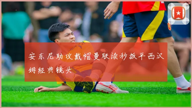 安东尼助攻戴帽曼联读秒扳平西汉姆经典镜头