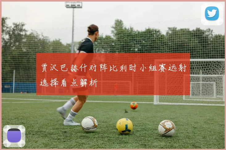贾汉巴赫什对阵比利时小组赛远射选择看点解析