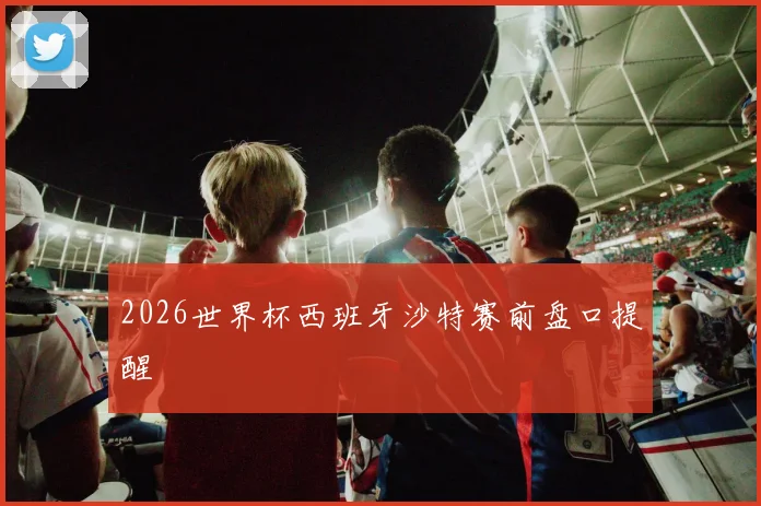 2026世界杯西班牙沙特赛前盘口提醒