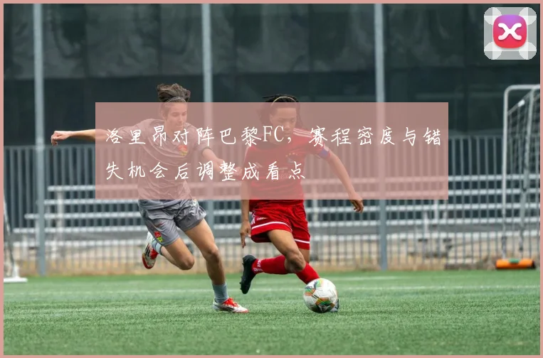 洛里昂对阵巴黎FC,赛程密度与错失机会后调整成看点