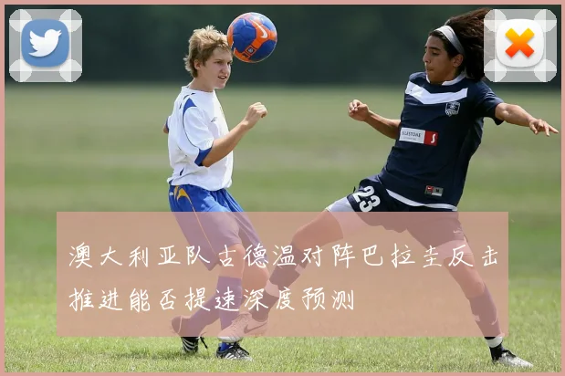 澳大利亚队古德温对阵巴拉圭反击推进能否提速深度预测