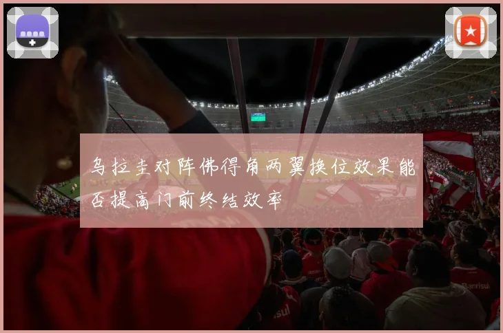 乌拉圭对阵佛得角两翼换位效果能否提高门前终结效率