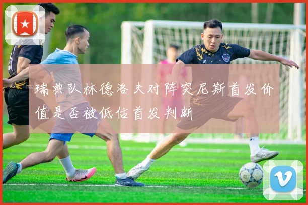 瑞典队林德洛夫对阵突尼斯首发价值是否被低估首发判断