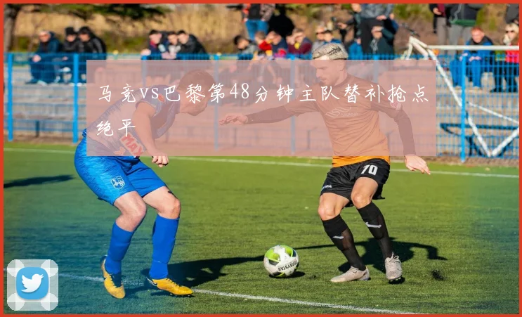 马竞vs巴黎第48分钟主队替补抢点绝平
