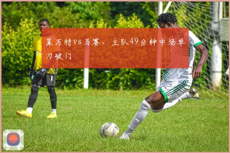 莱万特vs马赛,主队49分钟中场单刀破门