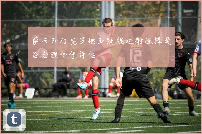 萨卡面对克罗地亚防线远射选择是否合理价值评估