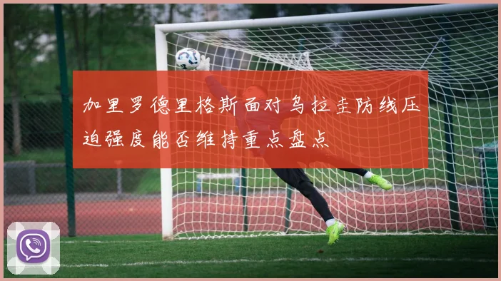 加里罗德里格斯面对乌拉圭防线压迫强度能否维持重点盘点