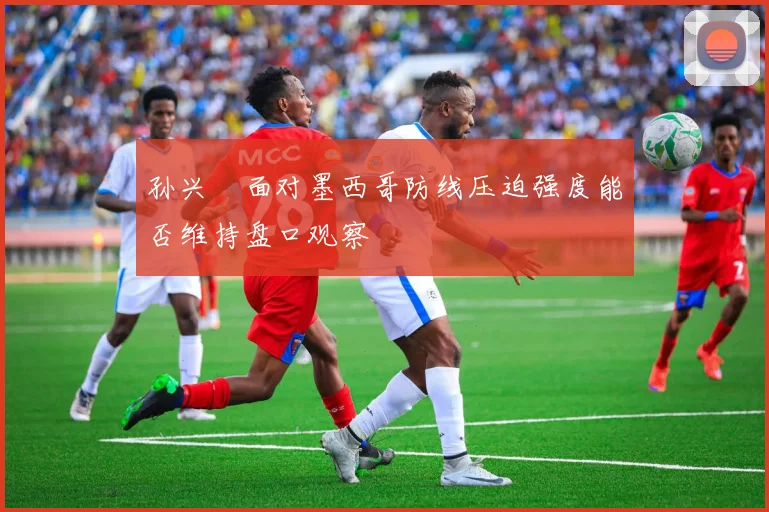 孙兴慜面对墨西哥防线压迫强度能否维持盘口观察